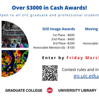 Over $3000 in Cash Awards! Open to all UIC graduate and professional students  Still Image Awards 1st Place - $600 2nd Place - $400 3rd Place - $200 Honorable Mention (6) - $100  Moving Image Awards Animation - $600 Live Action - $600 Honorable Mention (2) - $100  Enter by Friday March 18, 2022  Contest rules and information: go.uic.edu/ior
                  