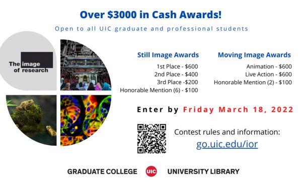 Over $3000 in Cash Awards! Open to all UIC graduate and professional students  Still Image Awards 1st Place - $600 2nd Place - $400 3rd Place - $200 Honorable Mention (6) - $100  Moving Image Awards Animation - $600 Live Action - $600 Honorable Mention (2) - $100  Enter by Friday March 18, 2022  Contest rules and information: go.uic.edu/ior