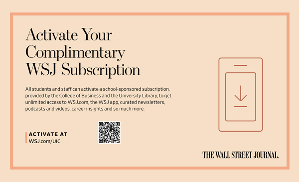Activate Your Complimentary WSJ Subscription; All students and staff can activate a school-sponsored subscription, provided by the College of Business and the University Library, to get unlimited access to WSJ.com, the WSJ app, curated newsletters, podcasts and videos, career insights and so much more. Activate at wsj.com/UIC; The Wall Street Journal Journal logo on peach background.